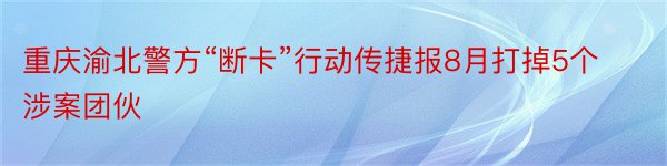 重庆渝北警方“断卡”行动传捷报8月打掉5个涉案团伙